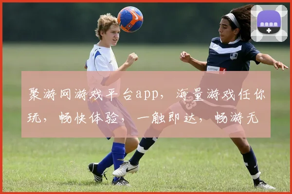 聚游网游戏平台app，海量游戏任你玩，畅快体验，一触即达，畅游无界