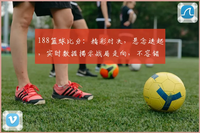 188篮球比分：精彩对决，悬念迭起，实时数据揭示战局走向，不容错过