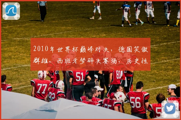 2010年世界杯巅峰对决，德国笑傲群雄，西班牙梦碎决赛场，历史性时刻再现
