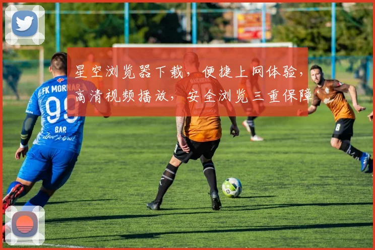 星空浏览器下载，便捷上网体验，高清视频播放，安全浏览三重保障