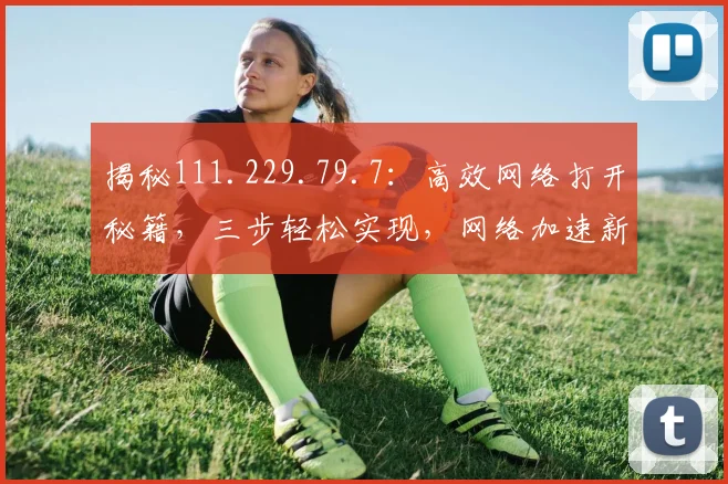 揭秘111.229.79.7：高效网络打开秘籍，三步轻松实现，网络加速新体验，必看攻略