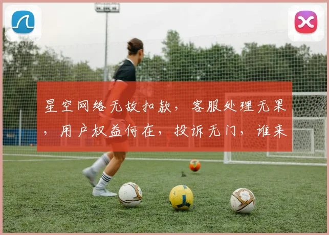 星空网络无故扣款，客服处理无果，用户权益何在，投诉无门，谁来解忧